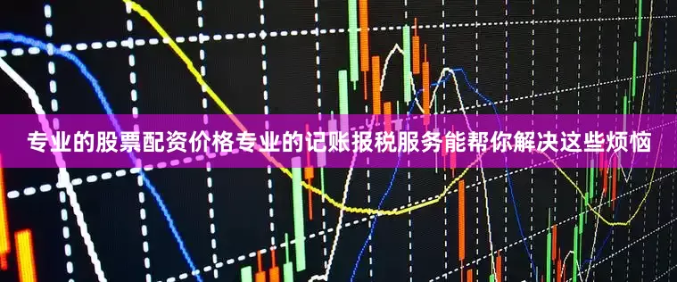专业的股票配资价格专业的记账报税服务能帮你解决这些烦恼