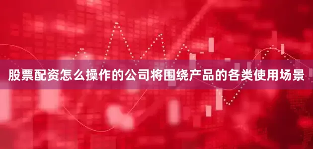 股票配资怎么操作的公司将围绕产品的各类使用场景