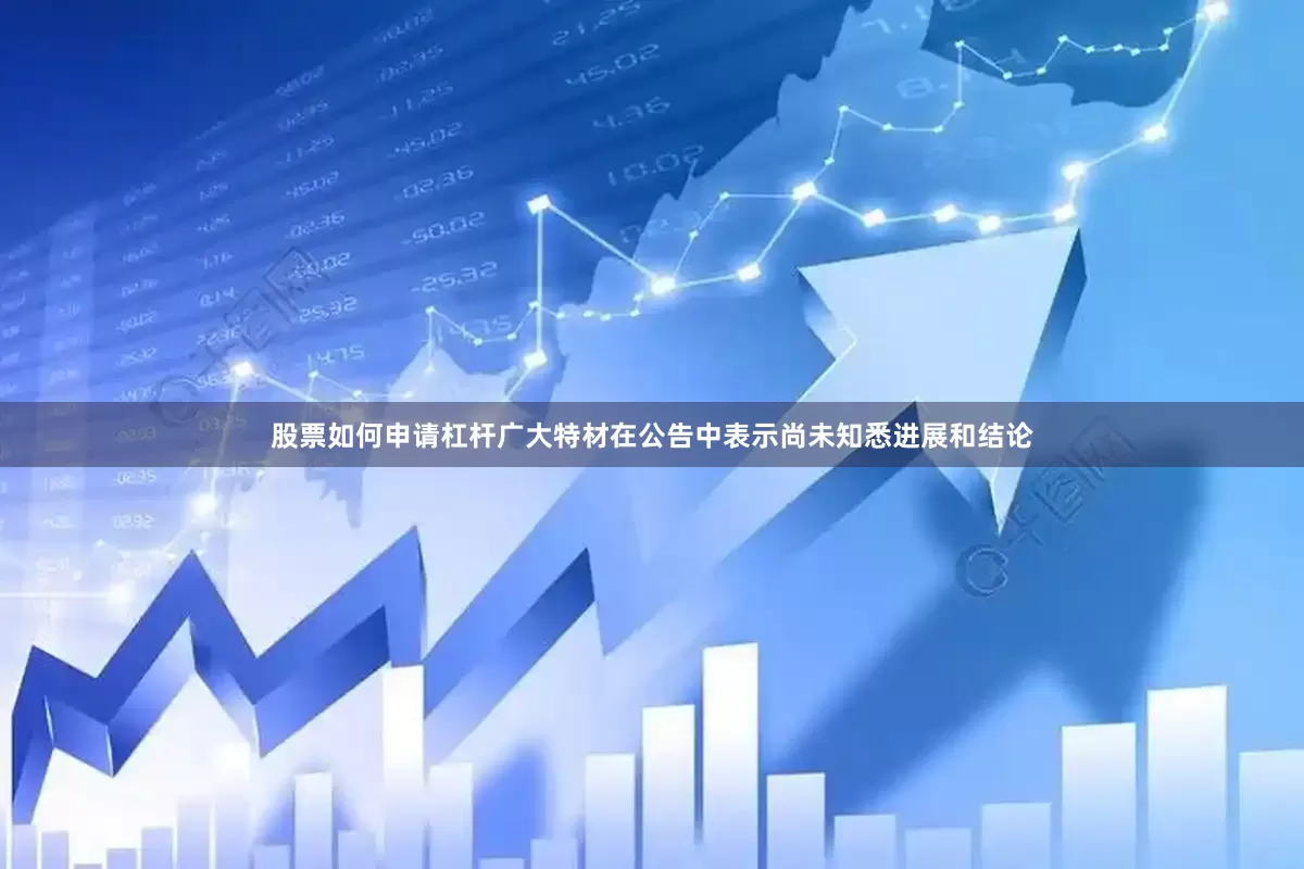 股票如何申请杠杆广大特材在公告中表示尚未知悉进展和结论