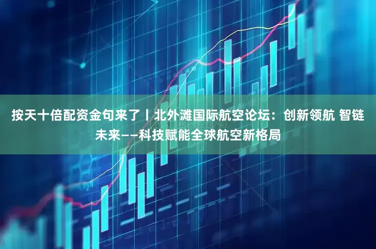 按天十倍配资金句来了丨北外滩国际航空论坛：创新领航 智链未来——科技赋能全球航空新格局