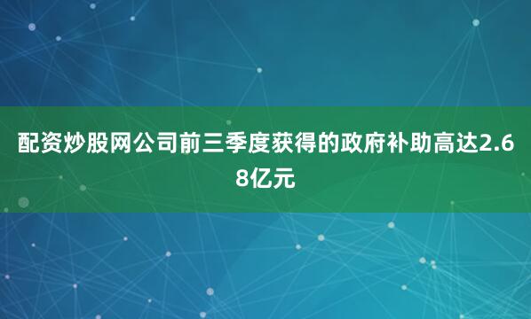 配资炒股网公司前三季度获得的政府补助高达2.68亿元