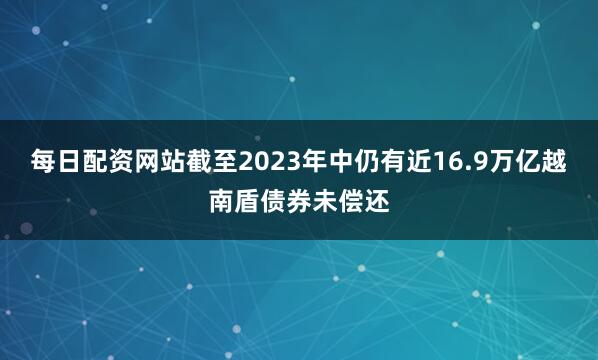 每日配资网站截至2023年中仍有近16.9万亿越南盾债券未偿还