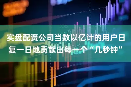 实盘配资公司当数以亿计的用户日复一日地贡献出每一个“几秒钟”