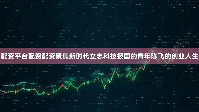 配资平台配资配资聚焦新时代立志科技报国的青年陈飞的创业人生
